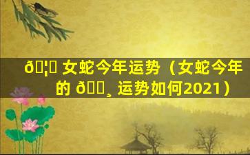 🦊 女蛇今年运势（女蛇今年的 🕸 运势如何2021）